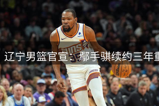 辽宁男篮官宣：鄢手骐续约三年重返球队